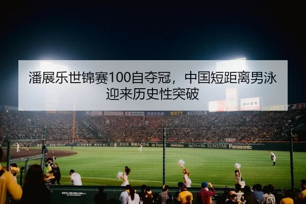潘展乐世锦赛100自夺冠，中国短距离男泳迎来历史性突破